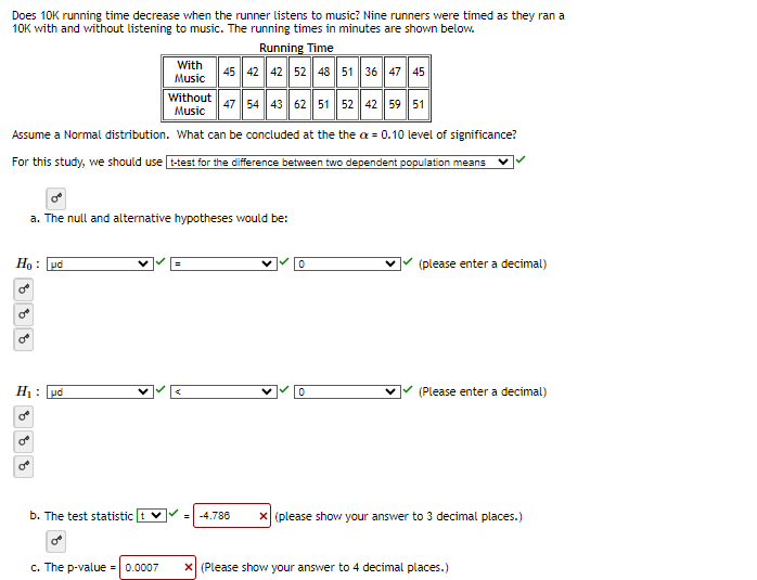 Does 10K running time decrease when the runner listens to music? Nine runners were timed as they ran a
10K with and without listening to music. The running times in minutes are shown below.
Running Time
45 42 42 52 48 51 36 47 45
Without
Music
47 54 43 62 51 52 42 59 51
Assume a Normal distribution. What can be concluded at the the ax = 0.10 level of significance?
For this study, we should use t-test for the difference between two dependent population means
Ho : ud
8
ES
a. The null and alternative hypotheses would be:
H₁: μά
OB
With
Music
b. The test statistic
OB
c. The p-value = 0.0007
0
0
(please enter a decimal)
(Please enter a decimal)
-4.786 x (please show your answer to 3 decimal places.)
X (Please show your answer to 4 decimal places.)