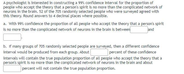 A psychologist is interested in constructing a 99% confidence interval for the proportion of
people who accept the theory that a person's spirit is no more than the complicated network of
neurons in the brain. 52 of the 705 randomly selected people who were surveyed agreed with
this theory. Round answers to 4 decimal places where possible.
a. With 99% confidence the proportion of all people who accept the theory that a person's spirit
is no more than the complicated network of neurons in the brain is between
and
b. If many groups of 705 randomly selected people are surveyed, then a different confidence
interval would be produced from each group. About
percent of these confidence
intervals will contain the true population proportion of all people who accept the theory that a
person's spirit is no more than the complicated network of neurons in the brain and about
percent will not contain the true population proportion.