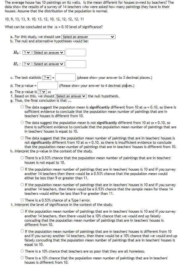 The text describes a hypothesis test conducted to determine if the average number of paintings in teachers' homes is different from the general average of 10 paintings per house. The study uses a sample of 14 teachers, with the number of paintings in each house listed as follows: 10, 9, 13, 9, 10, 13, 12, 10, 12, 12, 12, 12, 11. The significance level for the test is set at α = 0.10.

### Steps in the Hypothesis Test:

a. **Study Methodology**:
   - **Choice**: The appropriate test to use for the analysis.

b. **Hypothesis Formulation**:
   - **Null Hypothesis (H₀)**: Specifies that the population mean is equal to 10.
   - **Alternative Hypothesis (H₁)**: Suggests the population mean is different from 10.

c. **Test Statistic Calculation**:
   - **Test Statistic (t)**: To be calculated to three decimal places.

d. **P-value**:
   - **Result**: To be reported to four decimal places.

e. **Comparison with Alpha Level**:
   - **Decision Rule**: Based on whether the p-value is less than α.

f. **Conclusion**:
   - **Interpretation**: The outcome of the hypothesis test.
   - **Options for Interpretation**:
     1. Data suggests the mean is significantly different from 10; null hypothesis rejected.
     2. Data suggests no significant difference from 10; null hypothesis accepted.
     3. Inconclusive; not significantly different from 10 but lacks evidence for rejection.

g. **Contextual Interpretation of the P-value**:
   - Provides several interpretations of what the p-value represents, including the likelihood of sample means diverging from 10 under repeated sampling.

h. **Level of Significance Interpretation**:
   - Contextualizes what a 10% significance level implies in terms of probability of making incorrect conclusions about the population mean.

This text guides users on setting up, calculating, and interpreting the results of a hypothesis test with a focus on practical application and statistical reasoning.