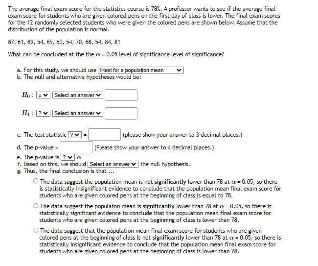 The average final exam score for the statistics course is 78%. A professor wants to see if the average final
exam score for students who are given colored pens on the first day of class is lower. The final exam scores
for the 12 randomly selected students who were given the colored pens are shown below. Assume that the
distribution of the population is normal.
87, 61, 89, 54, 69, 60, 54, 70, 68, 54, 84, 81
What can be concluded at the the cx = 0.05 level of significance level of significance?
a. For this study, we should use [t-test for a population mean
b. The null and alternative hypotheses would be:
Ho:
H₁: ? V
Select an answer
Select an answer
c. The test statistic
d. The p-value=
e. The p-value is?
α
f. Based on this, we should Select an answer the null hypothesis.
g. Thus, the final conclusion is that ...
=
(please show your answer to 3 decimal places.)
(Please show your answer to 4 decimal places.)
O The data suggest the population mean is not significantly lower than 78 at cx = 0.05, so there
is statistically insignificant evidence to conclude that the population mean final exam score for
students who are given colored pens at the beginning of class is equal to 78.
O The data suggest the populaton mean is significantly lower than 78 at x = 0.05, so there is
statistically significant evidence to conclude that the population mean final exam score for
students who are given colored pens at the beginning of class is lower than 78.
O The data suggest that the population mean final exam score for students who are given
colored pens at the beginning of class is not significantly lower than 78 at x = 0.05, so there is
statistically insignificant evidence to conclude that the population mean final exam score for
students who are given colored pens at the beginning of class is lower than 78.