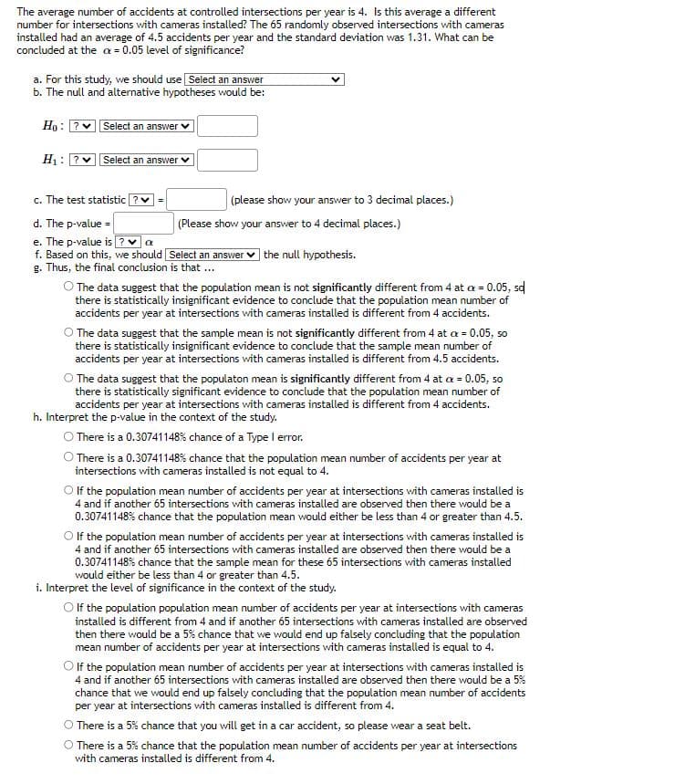 The average number of accidents at controlled intersections per year is 4. Is this average a different
number for intersections with cameras installed? The 65 randomly observed intersections with cameras
installed had an average of 4.5 accidents per year and the standard deviation was 1.31. What can be
concluded at the ax = 0.05 level of significance?
a. For this study, we should use Select an answer
b. The null and alternative hypotheses would be:
Ho? Select an answer
H₁:
Select an answer ✓
c. The test statistic
d. The p-value=
e. The p-value is ? ✓ a
f. Based on this, we should [Select an answer the null hypothesis.
g. Thus, the final conclusion is that ...
(please show your answer to 3 decimal places.)
(Please show your answer to 4 decimal places.)
O The data suggest that the population mean is not significantly different from 4 at x = 0.05, sq
there is statistically insignificant evidence to conclude that the population mean number of
accidents per year at intersections with cameras installed is different from 4 accidents.
O The data suggest that the sample mean is not significantly different from 4 at x = 0.05, so
there is statistically insignificant evidence to conclude that the sample mean number of
accidents per year at intersections with cameras installed is different from 4.5 accidents.
O The data suggest that the populaton mean is significantly different from 4 at a = 0.05, so
there is statistically significant evidence to conclude that the population mean number of
accidents per year at intersections with cameras installed is different from 4 accidents.
h. Interpret the p-value in the context of the study.
O There is a 0.30741148% chance of a Type I error.
There is a 0.30741148% chance that the population mean number of accidents per year at
intersections with cameras installed is not equal to 4.
O If the population mean number of accidents per year at intersections with cameras installed is
4 and if another 65 intersections with cameras installed are observed then there would be a
0.30741148% chance that the population mean would either be less than 4 or greater than 4.5.
O If the population mean number of accidents per year at intersections with cameras installed is
4 and if another 65 intersections with cameras installed are observed then there would be a
0.30741148% chance that the sample mean for these 65 intersections with cameras installed
would either be less than 4 or greater than 4.5.
i. Interpret the level of significance in the context of the study.
O If the population population mean number of accidents per year at intersections with cameras
installed is different from 4 and if another 65 intersections with cameras installed are observed
then there would be a 5% chance that we would end up falsely concluding that the population
mean number of accidents per year at intersections with cameras installed is equal to 4.
O If the population mean number of accidents per year at intersections with cameras installed is
4 and if another 65 intersections with cameras installed are observed then there would be a 5%
chance that we would end up falsely concluding that the population mean number of accidents
per year at intersections with cameras installed is different from 4.
O There is a 5% chance that you will get in a car accident, so please wear a seat belt.
O There is a 5% chance that the population mean number of accidents per year at intersections
with cameras installed is different from 4.