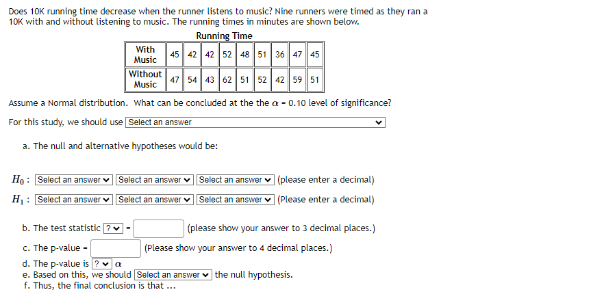 Does 10K running time decrease when the runner listens to music? Nine runners were timed as they ran a
10K with and without listening to music. The running times in minutes are shown below.
Running Time
45 42 42 52 48 51 36 47 45
Without
47 54 43 62 51 52 42 59 51
Music
Assume a Normal distribution. What can be concluded at the the a = 0.10 level of significance?
For this study, we should use Select an answer
a. The null and alternative hypotheses would be:
Ho: Select an answer
H₁: Select an answer
With
Music
Select an answer Select an answer
Select an answer
Select an answer
b. The test statistic ? ✓ =
c. The p-value =
d. The p-value is ? ✓ a
e. Based on this, we should Select an answer
f. Thus, the final conclusion is that ...
(please enter a decimal)
(Please enter a decimal)
(please show your answer to 3 decimal places.)
(Please show your answer to 4 decimal places.)
the null hypothesis.