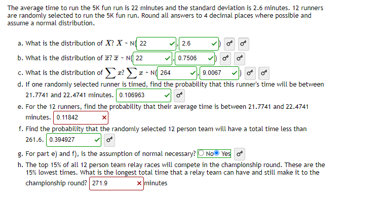 The average time to run the 5K fun run is 22 minutes and the standard deviation is 2.6 minutes. 12 runners
are randomly selected to run the 5K fun run. Round all answers to 4 decimal places where possible and
assume a normal distribution.
a. What is the distribution of X? X N 22
b. What is the distribution of? N(22
c. What is the distribution of Σ? Σ IN 264
9.0067
d. If one randomly selected runner is timed, find the probability that this runner's time will be between
21.7741 and 22.4741 minutes. 0.106963
✓,2.6
0.7506
or
e. For the 12 runners, find the probability that their average time is between 21.7741 and 22.4741
minutes. 0.11842
f. Find the probability that the randomly selected 12 person team will have a total time less than
261.6. 0.394927
g. For part e) and f), is the assumption of normal necessary? No Yes of
h. The top 15% of all 12 person team relay races will compete in the championship round. These are the
15% lowest times. What is the longest total time that a relay team can have and still make it to the
championship round? 271.9
x minutes