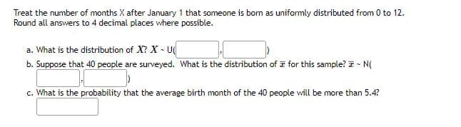 Treat the number of months X after January 1 that someone is born as uniformly distributed from 0 to 12.
Round all answers to 4 decimal places where possible.
a. What is the distribution of X? XU(
b. Suppose that 40 people are surveyed. What is the distribution of for this sample? ~ N(
c. What is the probability that the average birth month of the 40 people will be more than 5.4?