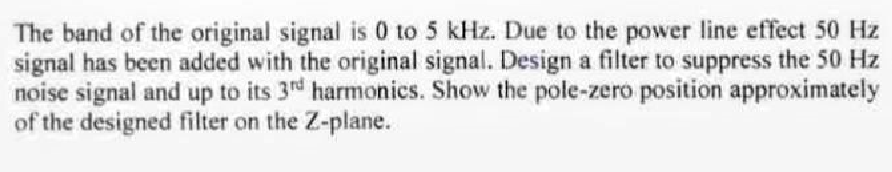 The band of the original signal is 0 to 5 kHz. Due to the power line effect 50 Hz
signal has been added with the original signal. Design a filter to suppress the 50 Hz
noise signal and up to its 3rd harmonics. Show the pole-zero position approximately
of the designed filter on the Z-plane.