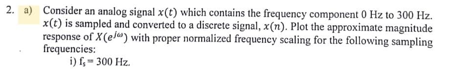 2. a) Consider an analog signal x(t) which contains the frequency component 0 Hz to 300 Hz.
x(t) is sampled and converted to a discrete signal, x(n). Plot the approximate magnitude
response of X(e) with proper normalized frequency scaling for the following sampling
frequencies:
i) fs = 300 Hz.