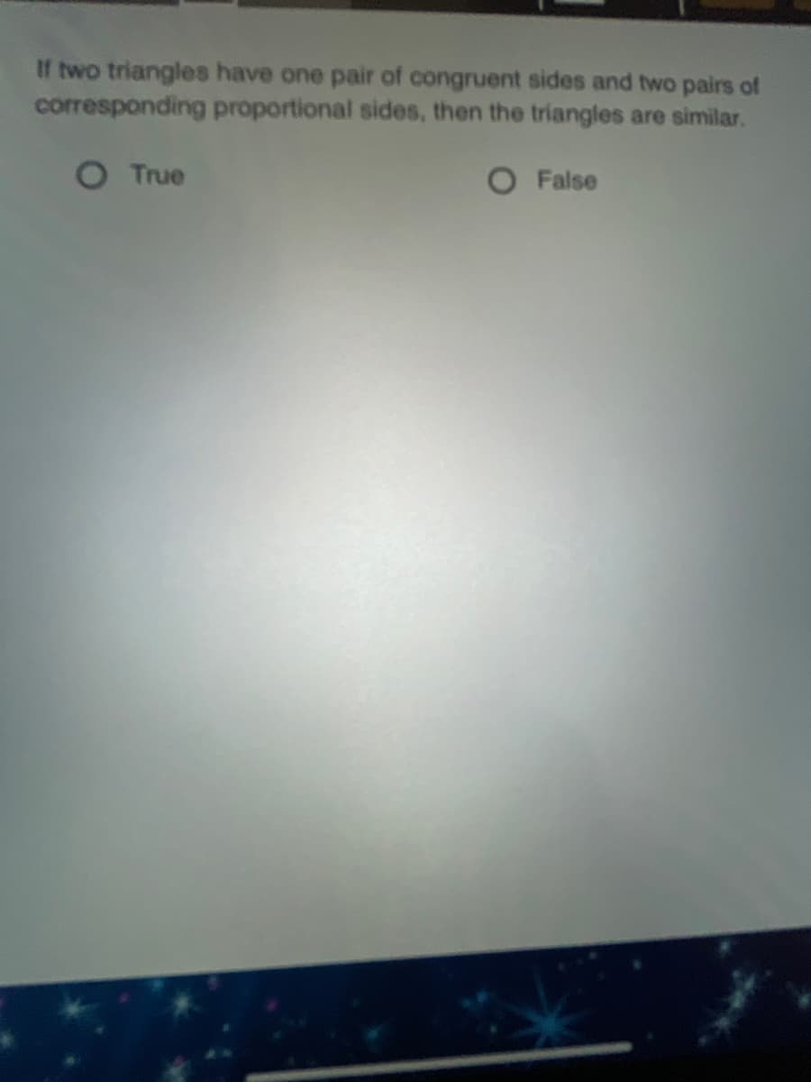 If two triangles have one pair of congruent sides and two pairs of
corresponding proportional sides, then the triangles are similar.
True
False
