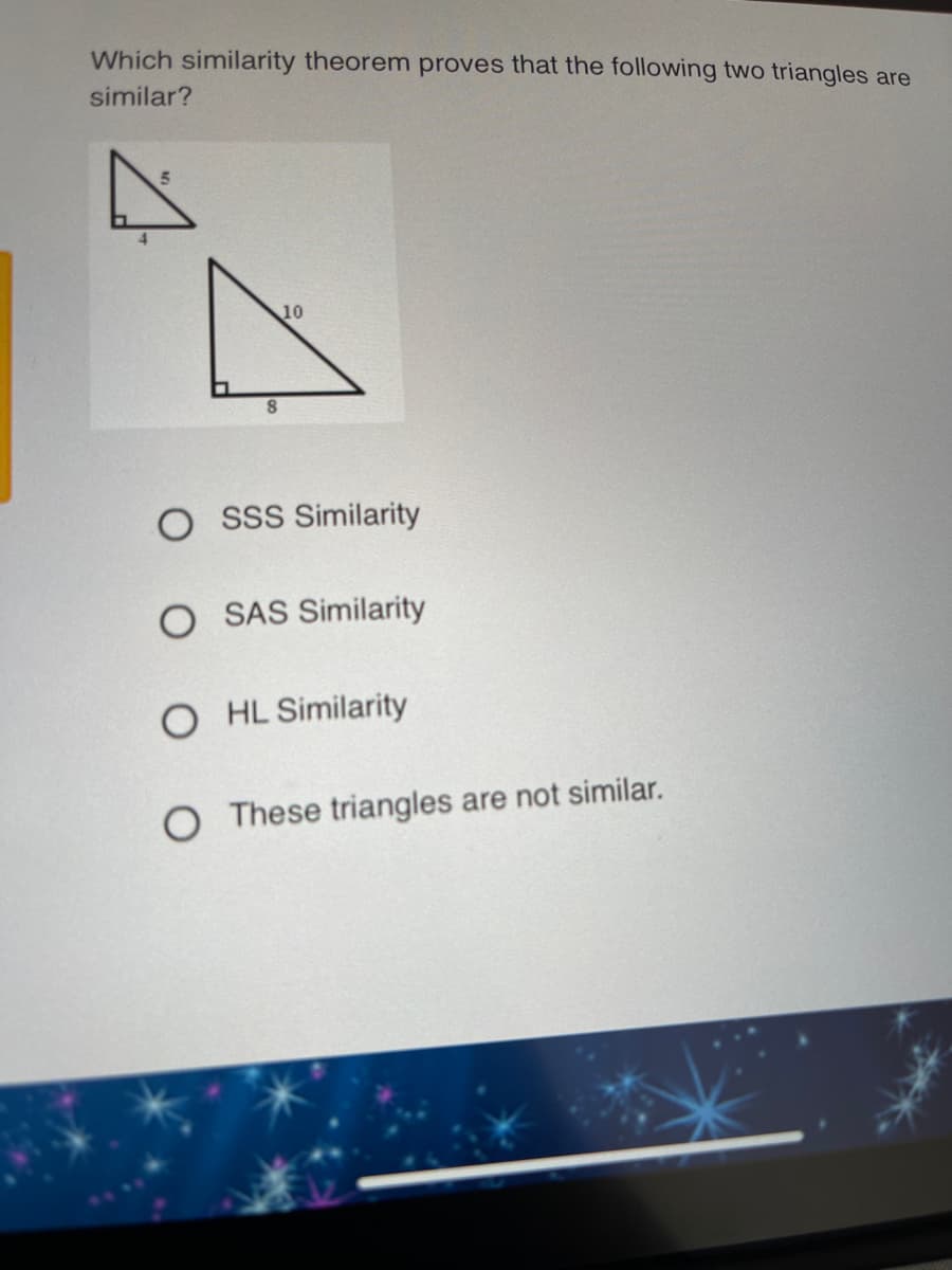 Which similarity theorem proves that the following two triangles are
similar?
10
O ssS Similarity
O SAS Similarity
O HL Similarity
O These triangles are not similar.
