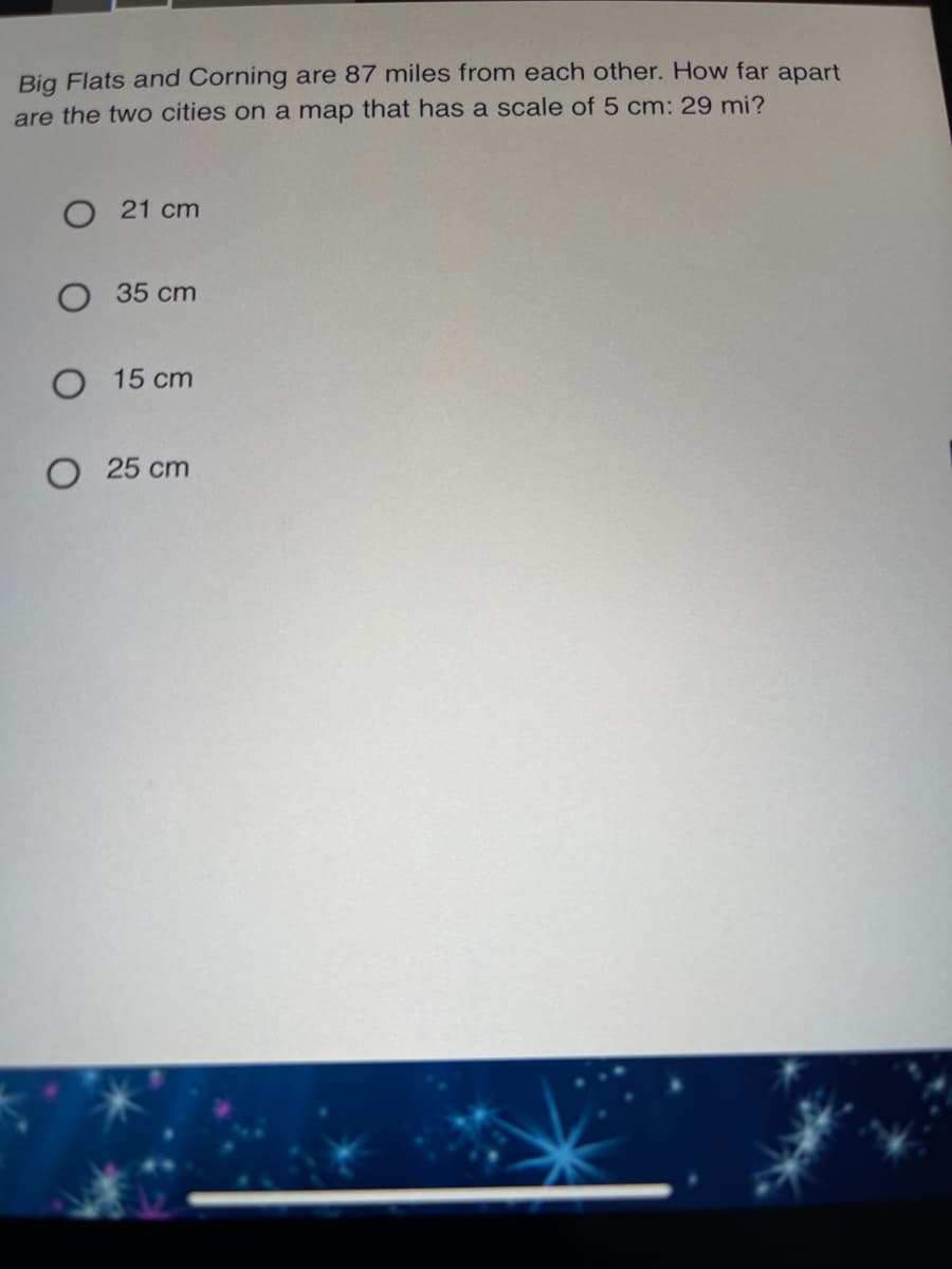 Big Flats and Corning are 87 miles from each other. How far apart
are the two cities on a map that has a scale of 5 cm: 29 mi?
O 21 cm
35 cm
O 15 cm
O 25 cm

