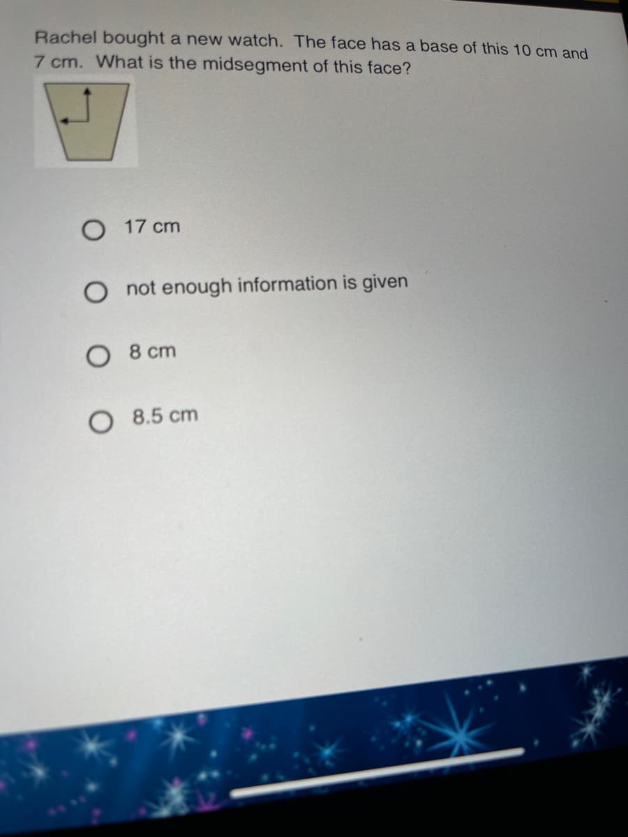 Rachel bought a new watch. The face has a base of this 10 cm and
7 cm. What is the midsegment of this face?
O 17 cm
O not enough information is given
O 8 cm
O 8.5 cm
