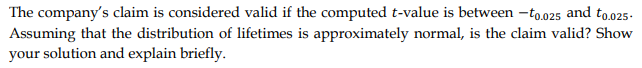 The company's claim is considered valid if the computed t-value is between -to.025 and too25-
Assuming that the distribution of lifetimes is approximately normal, is the claim valid? Show
your solution and explain briefly.
