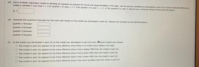 (d) Use a multiple regression model to develop an equation to account for trend and seasonal effects in the data Ue the dummy veriables you develped in part () t cepture seasoral effects and
create a variable t such that t-i for quarter 1 in year 1, -2 for quarter 2 in year 1,t12 rqarter 4yar1nd your numeric vels t thee deome piaces
(e) Compute the quarterty forecasts for the next year based on the model you developed in part (a). (Round your answers to twe decimal places
quarter 1 forecast
quarter 2 forecast
quarter 3 forecast
quarter 4 forecast
O Is the model you developed in part (b) or the model you developed in part (d) more tective ustity your answe
O The model in part (b) appears to be more effective since there is no linear trend visibie in the data
O The model in part (b) appears to be more effective since it has a higher MSE than the model in part (d)
O The model in part (d) appears to be mere effective since it has a lower MSE than the model in part (b).
O The model in part (b) appears to be more effective since it has a lower MSE than the model in part (d).
O The model in part (d) appears to be more effective since it has more variables then the madel in part (b).
