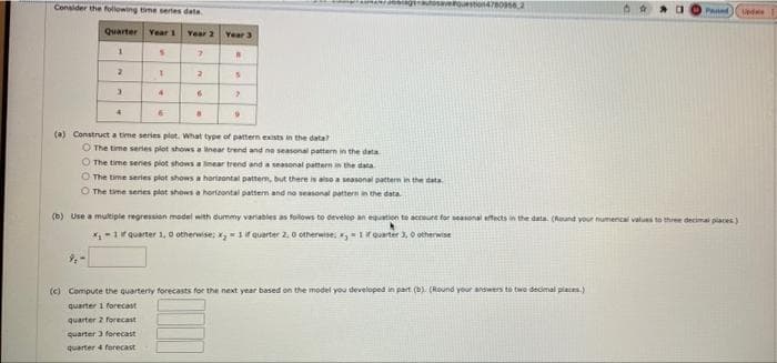 Censider the following time series data
giaoaverqueston47e09s6.2
Pasted
pdale
Quarter Year 1
Year 2
Year 3
2.
3.
(a) Construct a time series plot. What type of pattern eists in the data?
O The time series plot shows a inear trend and ne seasonal pattern in the data
O The time series plot shows a inear trend and a seasonal pattern in the data
O The time series plot shows a horizontal pattern, but there is alse a seasonal pattern in the data
O The time senes plot shows a horizontal pattern and no seasonal pattern in the data
(b) Use a multiple regression model with dummy variables as foilows to develep an equation te account for seasonal effects in the data. (Rund vour numencal values to three decimal places)
*-1r quarter 1, o otherwise; x,-1if quarter 2. 0 otherwise: Quarter 3, 0 otherwise
(c) Compute the quarterly forecasts for the next year based on the model you developed in part (b) (Round your answers to two decimal places.)
quarter 1 forecast
quarter 2 forecast
quarter 3 forecast
quarter 4 forecast
