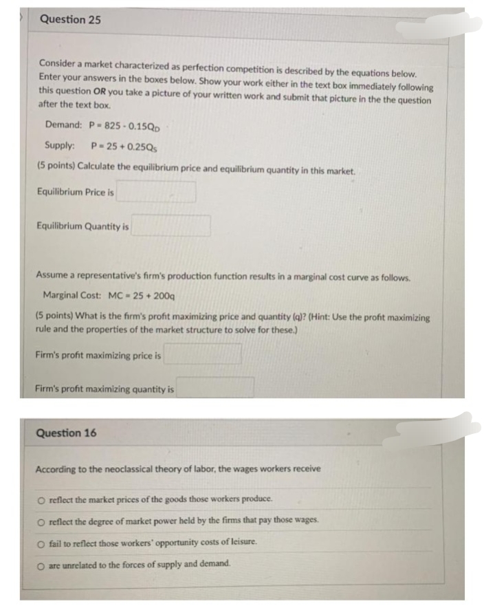 Question 25
Consider a market characterized as perfection competition is described by the equations below.
Enter your answers in the boxes below. Show your work either in the text box immediately following
this question OR you take a picture of your written work and submit that picture in the the question
after the text box.
Demand: P- 825 - 0.15QD
Supply:
P- 25 + 0.25Q5
(5 points) Calculate the equilibrium price and equilibrium quantity in this market.
Equilibrium Price is
Equilibrium Quantity is
Assume a representative's firm's production function results in a marginal cost curve as follows.
Marginal Cost: MC = 25 + 200q
(5 points) What is the firm's profit maximizing price and quantity (q)? (Hint: Use the profit maximizing
rule and the properties of the market structure to solve for these.)
Firm's profit maximizing price is
Firm's profit maximizing quantity is
Question 16
According to the neoclassical theory of labor, the wages workers receive
O reflect the market prices of the goods those workers produce.
O reflect the degree of market power held by the firms that pay those wages.
O fail to reflect those workers' opportunity costs of leisure.
O are unrelated to the forces of supply and demand.
