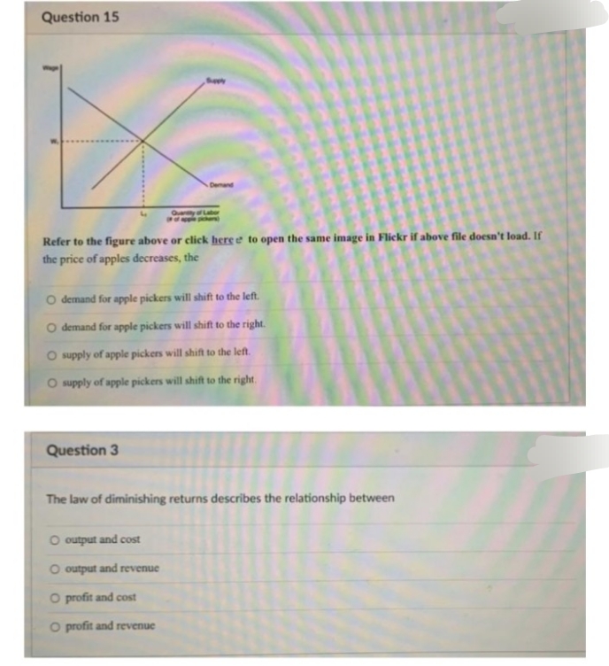 Question 15
Seey
Demand
QuayL
er)
Refer to the figure above or click here e to open the same image in Flickr if above file doesn't load. If
the price of apples decreases, the
O demand for apple pickers will shift to the left.
O demand for apple pickers will shift to the right.
O supply of apple pickers will shift to the left.
O supply of apple pickers will shift to the right.
Question 3
The law of diminishing returns describes the relationship between
O output and cost
O output and revenue
O profit and cost
O profit and revenue
