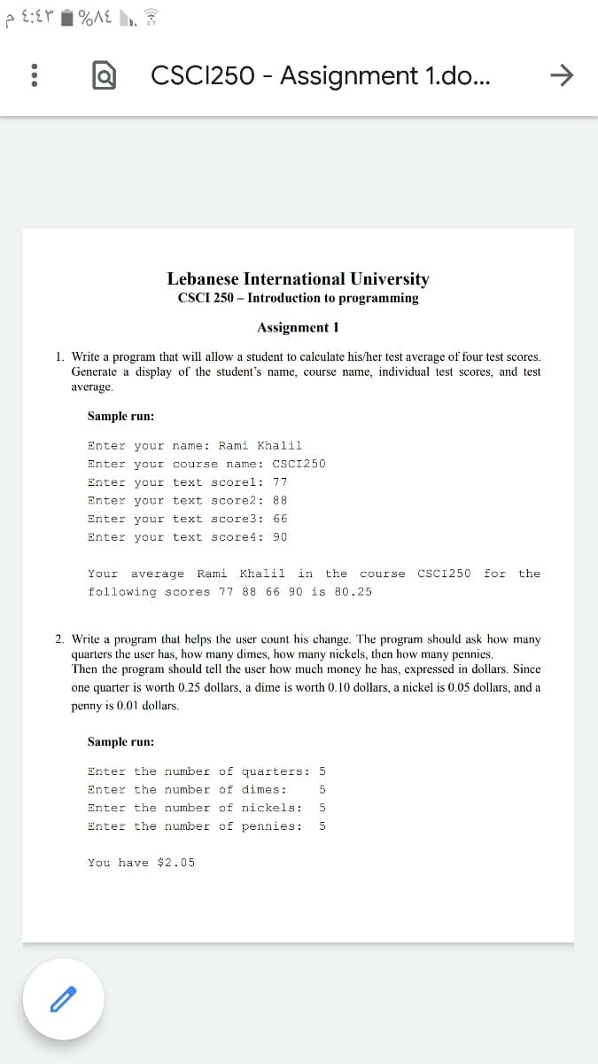 CSC1250 - Assignment 1.do...
->
Lebanese International University
CSCI 250 – Introduction to programming
Assignment 1
1. Write a program that will allow a student to calculate his/her test average of four test scores.
Generate a display of the student's name, course name, individual test scores, and test
average.
Sample run:
Enter your name: Rami Khalil
Enter your course name: CSCI250
Enter your text scorel: 77
Enter your text score2: 88
Enter your text score3: 66
Enter your text score4: 90
Your
average Rami Khalil in the course
CSCI250
for
the
following scores 77 88 66 90 is 80.25
2. Write a program that helps the user count his change. The program should ask how many
quarters the user has, how many dimes, how many nickels, then how many pennies.
Then the program should tell the user how much money he has, expressed in dollars. Since
one quarter is worth 0.25 dollars, a dime is worth 0.10 dollars, a nickel is 0.05 dollars, and a
penny is 0.01 dollars.
Sample run:
Enter the number of quarters: 5
Enter the number of dimes:
Enter the number of nickels:
Enter the number of pennies:
You have $2.05
