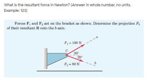 What is the resultant force in Newton? (Answer in whole number, no units.
Example: 123)
Forces F, and F, act on the bracket as shown. Determine the projection F,
of their resultant R onto the b-axis.
F = 100 N
30°
20°
F = 80 N
