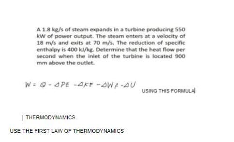 A 1.8 kg/s of steam expands in a turbine producing 550
kw of power output. The steam enters at a velocity of
18 m/s and exits at 70 m/s. The reduction of specific
enthalpy is 400 kl/kg. Determine that the heat flow per
second when the inlet of the turbine is located 900
mm above the outlet.
W= 0- APE -AKr -AWA-AU
USING THIS FORMULAl
| THERMODYNAMICS
USE THE FIRST LAW OF THERMODYNAMICS
