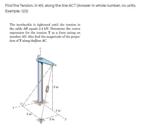 Find the Tension, in kN, along the line AC? (Answer in whole number, no units.
Example: 123)
The turnbuckle is tightened until the tension in
the cable AB equals 2.4 kN. Determine the vector
expression for the tension T as a force acting on
member AD. Also find the magnitude of the projec-
tion of T along the|line AC.
5 m
1 m
3 m
2 m
B
