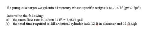 If a pump discharges 80 gal/min of mereury whose specific weight is 847 Ib f (g=32 fps').
Determine the following:
a) the mass flow rate in Ib/min (1 ft = 7.4805 gal)
b) the total time required to fill a vertical cylinder tank 12 ft in diameter and 13 ft high
