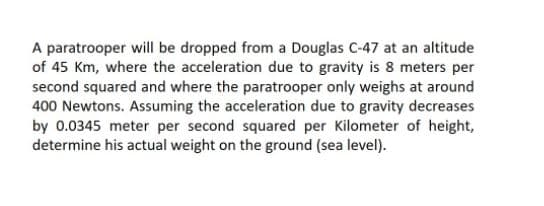 A paratrooper will be dropped from a Douglas C-47 at an altitude
of 45 Km, where the acceleration due to gravity is 8 meters per
second squared and where the paratrooper only weighs at around
400 Newtons. Assuming the acceleration due to gravity decreases
by 0.0345 meter per second squared per Kilometer of height,
determine his actual weight on the ground (sea level).
