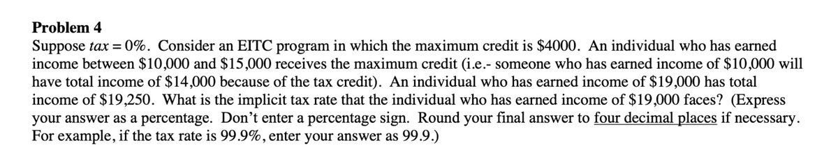 Problem 4
Suppose tax = 0%. Consider an EITC program in which the maximum credit is $4000. An individual who has earned
income between $10,000 and $15,000 receives the maximum credit (i.e.- someone who has earned income of $10,000 will
have total income of $14,000 because of the tax credit). An individual who has earned income of $19,000 has total
income of $19,250. What is the implicit tax rate that the individual who has earned income of $19,000 faces? (Express
your answer as a percentage. Don't enter a percentage sign. Round your final answer to four decimal places if necessary.
For example, if the tax rate is 99.9%, enter your answer as 99.9.)