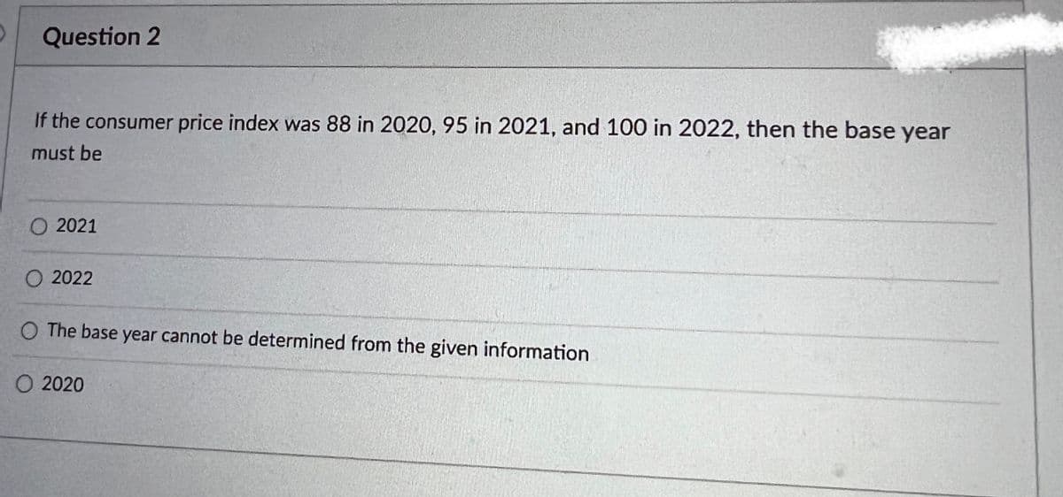 Question 2
If the consumer price index was 88 in 2020, 95 in 2021, and 100 in 2022, then the base year
must be
2021
2022
O The base year cannot be determined from the given information
O 2020
