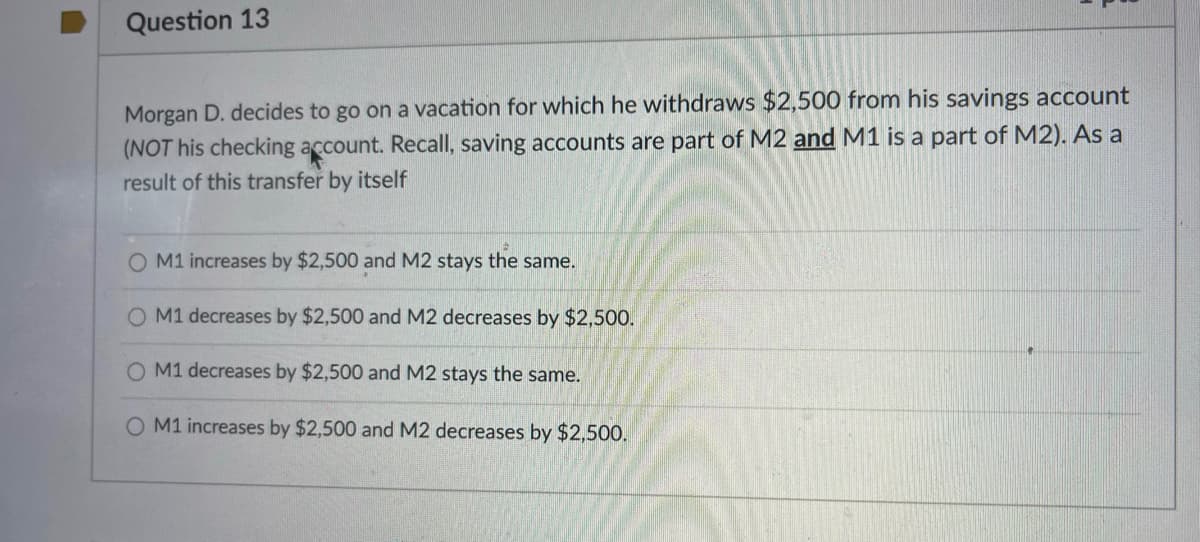 Question 13
Morgan D. decides to go on a vacation for which he withdraws $2,500 from his savings account
(NOT his checking account. Recall, saving accounts are part of M2 and M1 is a part of M2). As a
result of this transfer by itself
O M1 increases by $2,500 and M2 stays the same.
O M1 decreases by $2,500 and M2 decreases by $2,500.
M1 decreases by $2,500 and M2 stays the same.
O M1 increases by $2,500 and M2 decreases by $2,500.