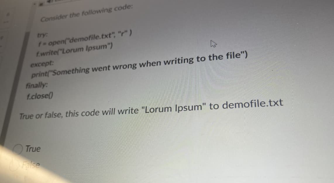 Consider the following code:
try:
f-open("demofile.txt", "r" )
f.write("Lorum Ipsum")
except:
print("Something went wrong when writing to the file")
finally:
f.close()
True or false, this code will write "Lorum Ipsum" to demofile.txt
True
False
