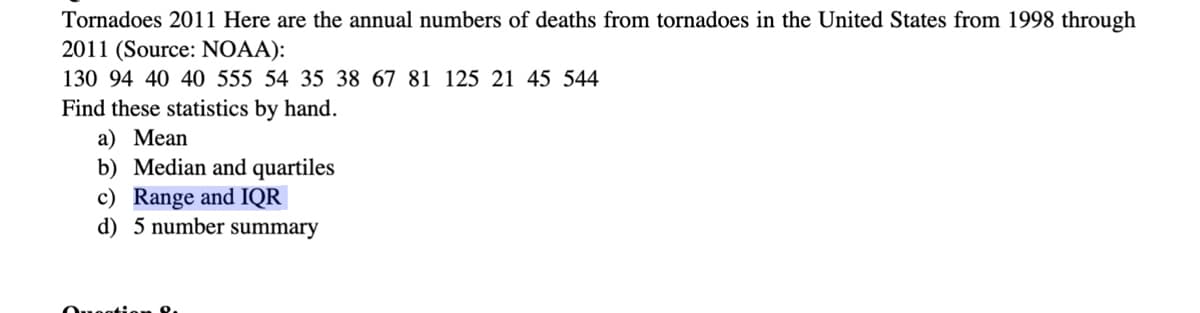 Tornadoes 2011 Here are the annual numbers of deaths from tornadoes in the United States from 1998 through
2011 (Source: NOAA):
130 94 40 40 555 54 35 38 67 81 125 21 45 544
Find these statistics by hand.
a) Mean
b) Median and quartiles
c) Range and IQR
d) 5 number summary
Question 8.