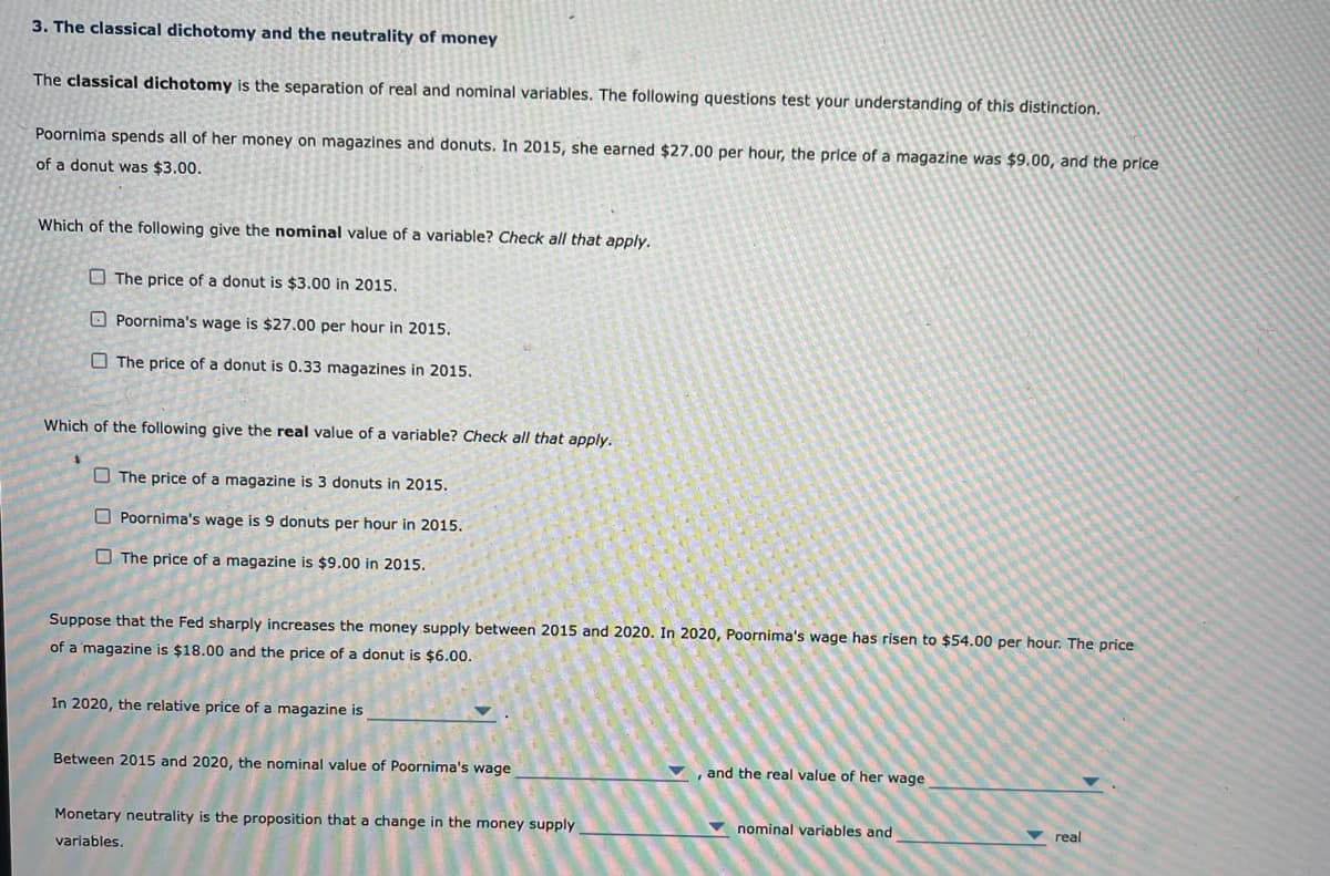 3. The classical dichotomy and the neutrality of money
The classical dichotomy is the separation of real and nominal variables. The following questions test your understanding of this distinction.
Poornima spends all of her money on magazines and donuts. In 2015, she earned $27.00 per hour, the price of a magazine was $9.00, and the price
of a donut was $3.00.
Which of the following give the nominal value of a variable? Check all that apply.
O The price of a donut is $3.00 in 2015.
O Poornima's wage is $27.00 per hour in 2015.
O The price of a donut is 0.33 magazines in 2015.
Which of the following give the real value of a variable? Check all that apply.
O The price of a magazine is 3 donuts in 2015.
O Poornima's wage is 9 donuts per hour in 2015.
O The price of a magazine is $9.00 in 2015.
Suppose that the Fed sharply increases the money supply between 2015 and 2020. In 2020, Poornima's wage has risen to $54.00 per hour. The price
of a magazine is $18.00 and the price of a donut is $6.00.
In 2020, the relative price of a magazine is
Between 2015 and 2020, the nominal value of Poornima's wage
, and the real value of her wage
Monetary neutrality is the proposition that a change in the money supply
v nominal variables and
v real
variables.
