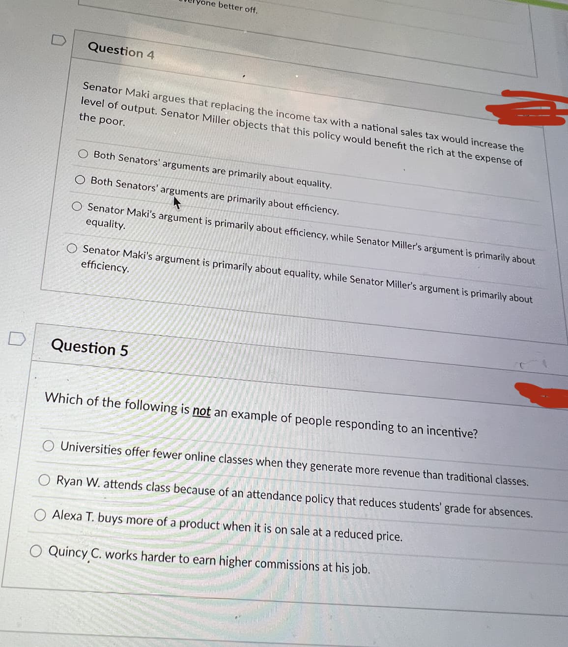 yone better off.
Question 4
Senator Maki argues that replacing the income tax with a national sales tax would increase the
level of output. Senator Miller objects that this policy would benefit the rich at the expense of
the poor.
Both Senators' arguments are primarily about equality.
O Both Senators' arguments are primarily about efficiency.
O Senator Maki's argument is primarily about efficiency, while Senator Miller's argument is primarily about
equality.
Senator Maki's argument is primarily about equality, while Senator Miller's argument is primarily about
efficiency.
Question 5
Which of the following is not an example of people responding to an incentive?
Universities offer fewer online classes when they generate more revenue than traditional classes.
Ryan W. attends class because of an attendance policy that reduces students' grade for absences.
Alexa T. buys more of a product when it is on sale at a reduced price.
Quincy C. works harder to earn higher commissions at his job.
