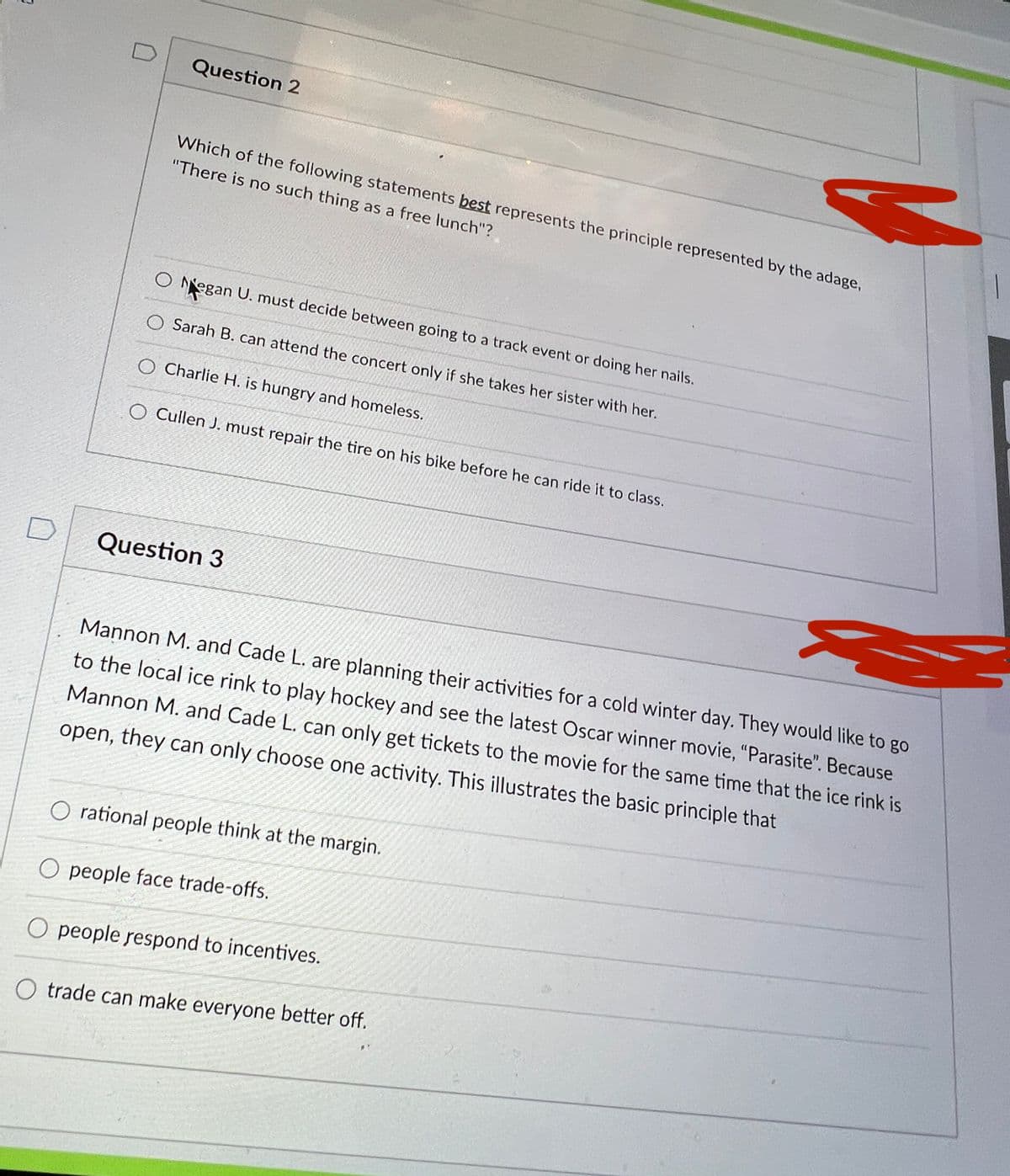 Question 2
Which of the following statements best represents the principle represented by the adage,
"There is no such thing as a free lunch"?
Negan U. must decide between going to a track event or doing her nails.
Sarah B. can attend the concert only if she takes her sister with her.
O Charlie H. is hungry and homeless.
Cullen J. must repair the tire on his bike before he can ride it to class.
Question 3
Mannon M. and Cade L. are planning their activities for a cold winter day. They would like to go
to the local ice rink to play hockey and see the latest Oscar winner movie, "Parasite". Because
Mannon M. and Cade L. can only get tickets to the movie for the same time that the ice rink is
open, they can only choose one activity. This illustrates the basic principle that
rational people think at the margin.
people face trade-offs.
O people respond to incentives.
trade can make everyone better off.

