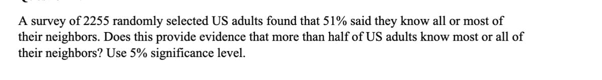 A survey of 2255 randomly selected US adults found that 51% said they know all or most of
their neighbors. Does this provide evidence that more than half of US adults know most or all of
their neighbors? Use 5% significance level.