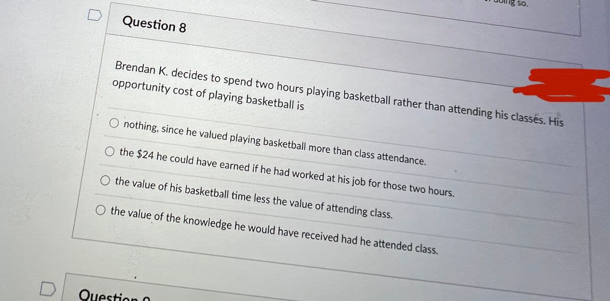 So.
Question 8
Brendan K. decides to spend two hours playing basketball rather than attending his classés. His
opportunity cost of playing basketball is
nothing, since he valued playing basketball more than class attendance.
the $24 he could have earned if he had worked at his job for those two hours.
the value of his basketball time less the value of attending class.
O the value of the knowledge he would have received had he attended class.
Question 0
