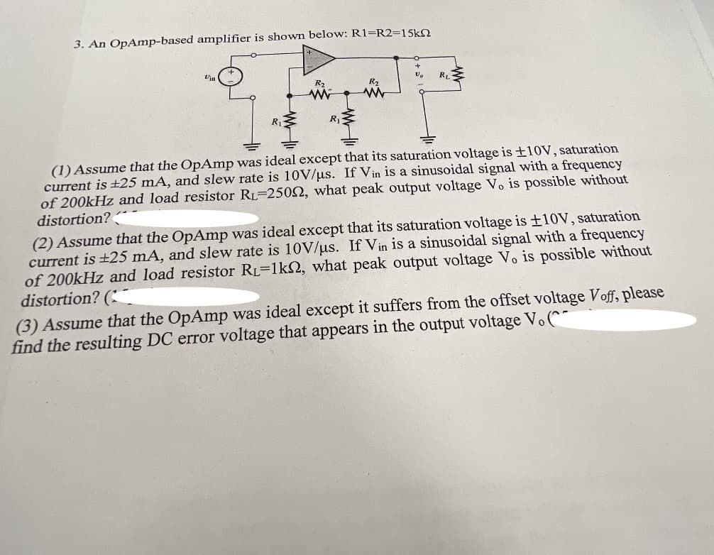 3. An OpAmp-based amplifier is shown below: R1=R2=15kN
la
RL
R2
R2
R
R
(1) Assume that the OpAmp was ideal except that its saturation voltage is ±10V, saturation
current is +25 mA, and slew rate is 10V/us. If Vin is a sinusoidal signal with a frequency
of 200kHz and load resistor RL=2502, what peak output voltage V. is possible without
distortion?
(2) Assume that the OpAmp was ideal except that its saturation voltage is ±10V, saturation
current is +25 mA, and slew rate is 10V/us. If Vin is a sinusoidal signal with a frequency
of 200kHz and load resistor RL=1k2, what peak output voltage Vo is possible without
distortion? (
(3) Assume that the OpAmp was ideal except it suffers from the offset voltage Voff, please
find the resulting DC error voltage that appears in the output voltage V. (^
