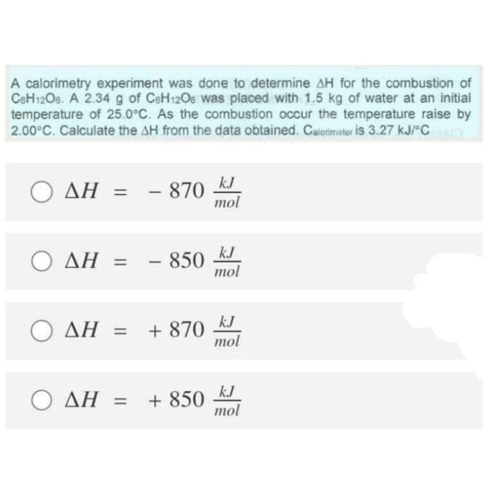 A calorimetry experiment was done to determine AH for the combustion of
CeH12Os. A 2.34 g of CeH120s was placed with 1.5 kg of water at an initial
temperature of 25.0°C. As the combustion occur the temperature raise by
2.00°C. Calculate the AH from the data obtained. Calorimater is 3.27 kJ/"C
AH = - 870
kJ
mol
Ο ΔΗ
- 850
kJ
mol
-
O AH = + 870
k.J
тol
kJ
O AH = +850
mol
