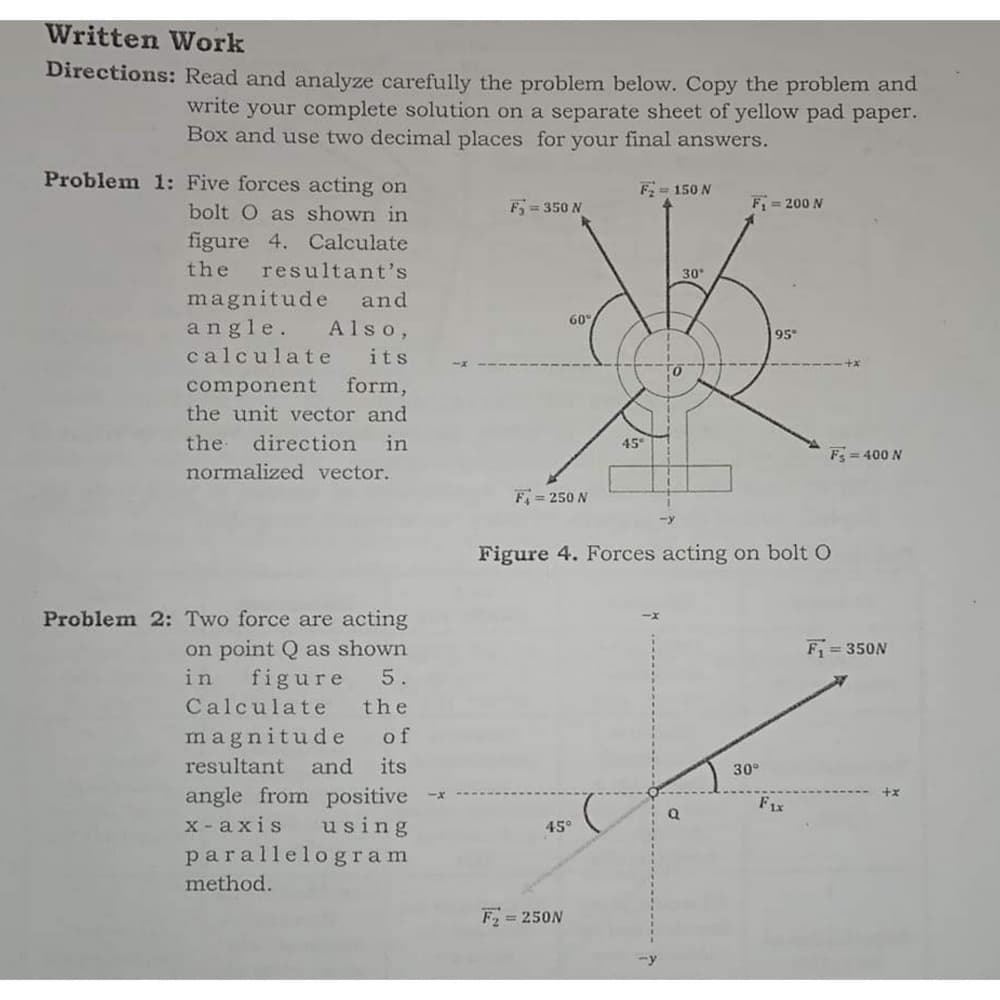 Written Work
Directions: Read and analyze carefully the problem below. Copy the problem and
write your complete solution on a separate sheet of yellow pad paper.
Box and use two decimnal places for your final answers.
Problem 1: Five forces acting on
F = 150 N
bolt O as shown in
F 350 N
F = 200 N
figure 4. Calculate
the
resultant's
30
magnitude
angle.
and
60°
Also,
95
calculate
its
form,
component
the unit vector and
the
direction
in
45
F= 400 N
normalized vector.
F = 250 N
Figure 4. Forces acting on bolt O
Problem 2: Two force are acting
on point Q as shown
figure
F = 350N
in
5.
Calculate
the
magnitude of
resultant
and its
30°
angle from positive
x - axis using
parallelogram
F1x
45°
method.
F = 250N
