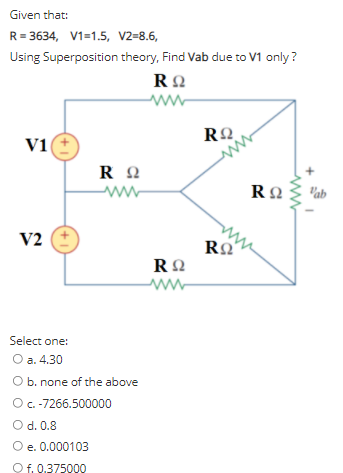 Given that:
R = 3634, V1=1.5, V2=8.6,
Using Superposition theory, Find Vab due to V1 only?
V1
"ab
ww
ww
V2
ww-
Select one:
O a. 4.30
O b. none of the above
Oc-7266.500000
O d. 0.8
O e. 0.000103
Of. 0.375000
