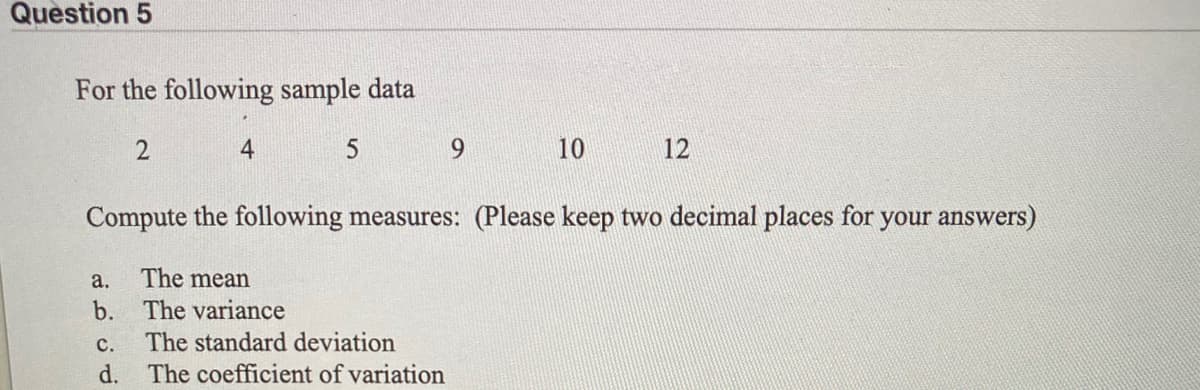 Question 5
For the following sample data
4
5
9.
10
12
Compute the following measures: (Please keep two decimal places for your answers)
а.
The mean
b. The variance
с.
The standard deviation
d. The coefficient of variation
