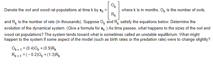 Ok
Denote the owl and wood rat populations at time k by xk =
Rk
where k is in months, Ok is the number of owls,
and R is the number of rats (in thousands). Suppose OK and RK satisfy the equations below. Determine the
evolution of the dynamical system. (Give a formula for XK.) As time passes, what happens to the sizes of the owl and
wood rat populations? The system tends toward what is sometimes called an unstable equilibrium. What might
happen to the system if some aspect of the model (such as birth rates or the predation rate) were to change slightly?
Ok+ 1 = (0.4)0k + (0.9)Rk
Rk+1=(-0.2)0k +(1.3) Rk