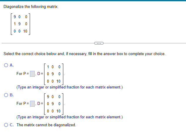 Diagonalize the following matrix.
900
19 0
0 0 10
Select the correct choice below and, if necessary, fill in the answer box to complete your choice.
O A.
O B.
For P =
1
For P =
10 0
D= 0 9 0
0 0 10
(Type an integer or simplified fraction for each matrix element.)
900
D = 0 9 0
0 0 10
(Type an integer or simplified fraction for each matrix element.)
O C. The matrix cannot be diagonalized.