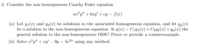 3. Consider the non-homogeneous Cauchy-Euler equation
ax²y" + bry' + cy = f(x)
(a) Let y₁(x) and y2 (r) be solutions to the associated homogeneous equation, and let y(x)
be a solution to the non-homogeneous equation. Is y(x) = C₁y₁(x) + C2Y2(x) +Yp(x) the
general solution to the non-homogeneous ODE? Prove or provide a counterexample.
(b) Solve x²y" + xy' - 9y = 5e²¹ using any method.