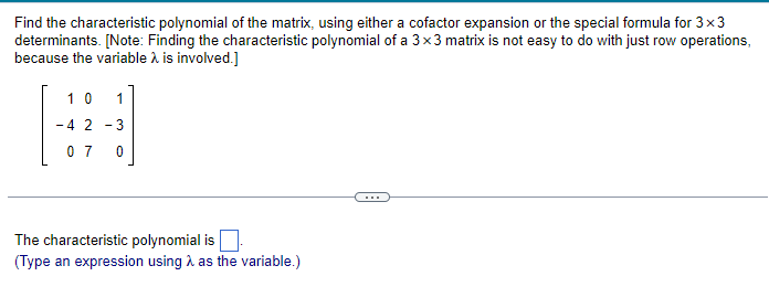 Find the characteristic polynomial of the matrix, using either a cofactor expansion or the special formula for 3x3
determinants. [Note: Finding the characteristic polynomial of a 3x3 matrix is not easy to do with just row operations,
because the variable λ is involved.]
10 1
-4 2-3
07 0
The characteristic polynomial is
(Type an expression using as the variable.)