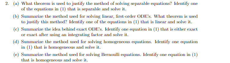 2. (a) What theorem is used to justify the method of solving separable equations? Identify one
of the equations in (1) that is separable and solve it.
(b) Summarize the method used for solving linear, first-order ODE's. What theorem is used
to justify this method? Identify one of the equations in (1) that is linear and solve it.
(c) Summarize the idea behind exact ODE's. Identify one equation in (1) that is either exact
or exact after using an integrating factor and solve it.
(d) Summarize the method used for solving homogeneous equations. Identify one equation
in (1) that is homogeneous and solve it.
(e) Summarize the method used for solving Bernoulli equations. Identify one equation in (1)
that is homogeneous and solve it.