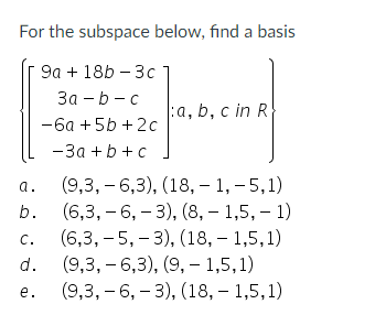 **Problem Statement: Finding a Basis for a Subspace**

Consider the following subspace of \(\mathbb{R}^4\):

\[
\left\{
\begin{pmatrix}
9a + 18b - 3c \\
3a - b - c \\
-6a + 5b + 2c \\
-3a + b + c 
\end{pmatrix}
: a, b, c \in \mathbb{R}
\right\}
\]

To determine a basis for this subspace, we are presented with the following options:

**Options:**

a. \(\{(9, 3, -6, 3), (18, -1, -5, 1)\}\)

b. \(\{(6, 3, -6, -3), (8, -1.5, -1)\}\)

c. \(\{(6, 3, -5, -3), (18, -1, 1.5, 1)\}\)

d. \(\{(9, 3, -6, 3), (9, -1, 5, 1)\}\)

e. \(\{(9, 3, -6, -3), (18, -1, 5, 1)\}\)

**Objective:**

Identify the correct pair of vectors that form a basis for the given subspace. To form a basis, the vectors must be linearly independent and span the subspace.

**Analysis:**

- The vector pairs provided represent sets of vectors in \(\mathbb{R}^4\).
- Evaluate linear independence by ensuring that no vector in the set can be written as a linear combination of the other vectors in the set.
- Ensure that the vectors span the subspace by ensuring that every vector in this subspace can be written as a linear combination of the vectors in the selected pair.

This problem invites students to apply their understanding of linear algebra concepts, particularly subspaces, bases, and linear independence, to find the appropriate set of vectors that define the basis for the given subspace.