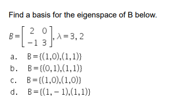 ### Problem Statement

**Objective:** Find a basis for the eigenspace of matrix \( B \).

**Matrix \( B \):**

\[ B = \begin{bmatrix} 2 & 0 \\ -1 & 3 \end{bmatrix} \]

**Eigenvalues \( \lambda \):**

\[ \lambda = 3, 2 \]

**Options for the basis:**

a. \( B = \{ (1,0), (1,1) \} \)

b. \( B = \{ (0,1), (1,1) \} \)

c. \( B = \{ (1,0), (1,0) \} \)

d. \( B = \{ (1, -1), (1,1) \} \) 

### Explanation

To find the basis for the eigenspace of matrix \( B \), we solve the characteristic equation for \( B \) and find the respective eigenvectors associated with each eigenvalue \( \lambda \). The correct option will provide the valid basis for the eigenspace, where each basis vector is an eigenvector corresponding to a specific eigenvalue.

### Understanding the Options

- **Option a** presents the vectors \( (1,0) \) and \( (1,1) \).
- **Option b** presents the vectors \( (0,1) \) and \( (1,1) \).
- **Option c** presents the vectors \( (1,0) \) and \( (1,0) \), which appear not to be linearly independent.
- **Option d** presents the vectors \( (1, -1) \) and \( (1,1) \).

We need to verify each option to see which set of vectors forms a basis for the eigenspace of \( B \).

When evaluating candidate bases, linear independence and the correct span relative to the eigenspaces are crucial criteria.