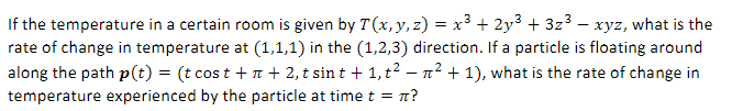 -
If the temperature in a certain room is given by 7 (x, y, z) = x³ + 2y³ + 3z³ − xyz, what is the
rate of change in temperature at (1,1,1) in the (1,2,3) direction. If a particle is floating around
along the path p(t) = (t cost +n + 2, t sint + 1, t² − µ² + 1), what is the rate of change in
temperature experienced by the particle at time t = π?