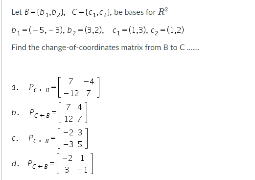 Let B=(b₁,b₂), C={C₁,C₂), be bases for R²
b₁ = (-5, -3), b₂ =(3,2), C₁=(1,3), C₂ = (1,2)
Find the change-of-coordinates matrix from B to C .......
a. PC+B=
-4
- [ 212₂27]
-12 7
b. PC + 8 = [127]
74
C.
-2 3
-35
-2
- 8- [ 3² +1]
PC+B=
d. Pc+B