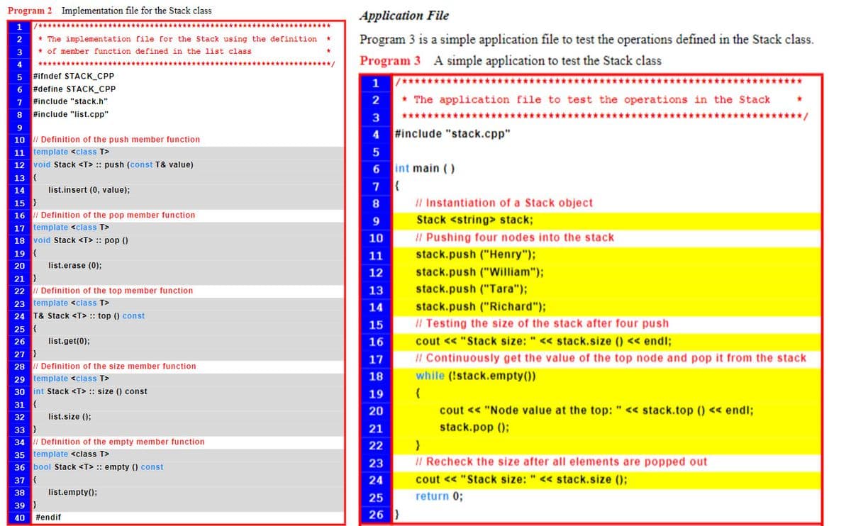 Program 2 Implementation file for the Stack class
1
/****
* The implementation file for the Stack using the definition *
*
3 * of member function defined in the list class
4
*********
5 #ifndef STACK_CPP
2
*************************
6 #define STACK_CPP
7 #include "stack.h"
8
#include "list.cpp"
9
10
11 template <class T>
12 void Stack <T> :: push (const T& value)
13 {
// Definition of the push member function
14
15 }
list.insert (0, value);
16 // Definition of the pop member function
17 template <class T>
18 void Stack <T> :: pop ()
19 {
list.erase (0);
20
21 }
22 // Definition of the top member function
23 template <class T>
24 T& Stack <T> :: top () const
25 {
26
27 }
28 // Definition of the size member function
29 template <class T>
list.get(0);
30 int Stack <T> :: size () const
31 {
list.size();
32
33 }
34 // Definition of the empty member function
35 template <class T>
36 bool Stack <T> :: empty () const
37 {
38
39}
40 #endif
list.empty();
*********
Application File
Program 3 is a simple application file to test the operations defined in the Stack class.
Program 3 A simple application to test the Stack class
1
2
3
4 #include "stack.cpp"
5
6 int main()
7{
8
9
10
11
12
13
14
15
16
17
18
* The application file to test the operations in the Stack
*****
19
20
21
22
23
24
25
26}
// Instantiation of a Stack object
Stack <string> stack;
// Pushing four nodes into the stack
stack.push ("Henry");
stack.push ("William");
stack.push ("Tara");
stack.push ("Richard");
// Testing the size of the stack after four push
cout << "Stack size: " << stack.size() << endl;
// Continuously get the value of the top node and pop it from the stack
while (!stack.empty())
{
cout << "Node value at the top: " << stack.top () << endl;
stack.pop();
}
// Recheck the size after all elements are popped out
cout << "Stack size: " << stack.size();
return 0;